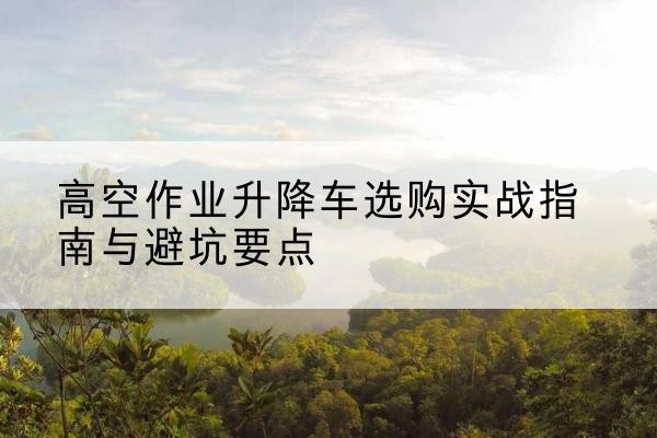 大化升降车怎么选-高空作业升降车选购实战指南与避坑要点