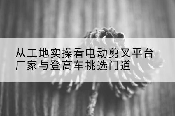 大化电动剪叉升降平台厂家-从工地实操看电动剪叉平台厂家与登高车挑选门道