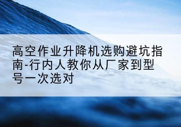 大化升降平台厂家-高空作业升降机选购避坑指南-行内人教你从厂家到型号一次选对
