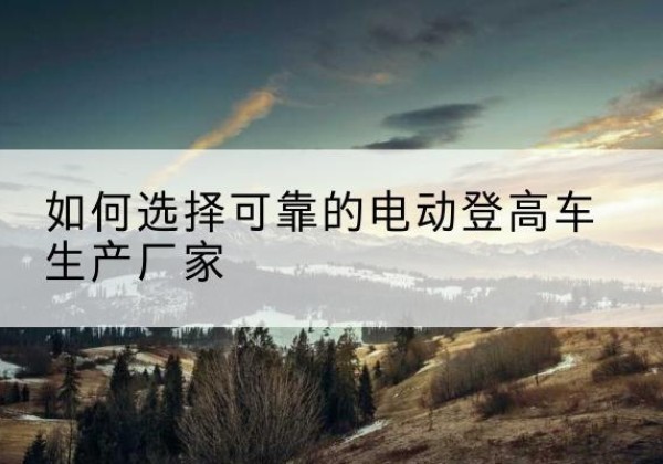 大化电动登高车厂家-如何选择可靠的电动登高车生产厂家