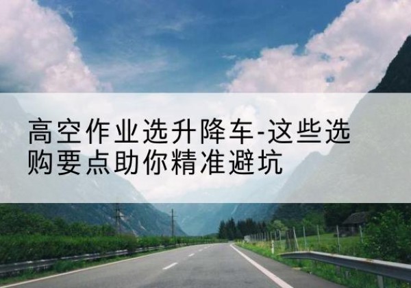 大化升降车厂家-高空作业选升降车-这些选购要点助你*避坑