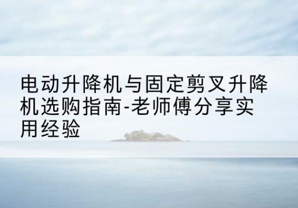 大化电动升降机怎么选-电动升降机与固定剪叉升降机选购指南-老师傅分享实用经验