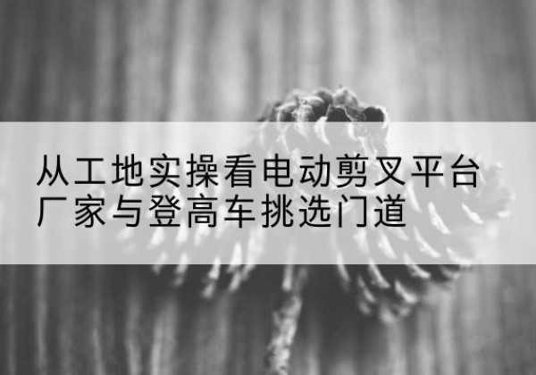 大化电动剪叉升降平台厂家-从工地实操看电动剪叉平台厂家与登高车挑选门道